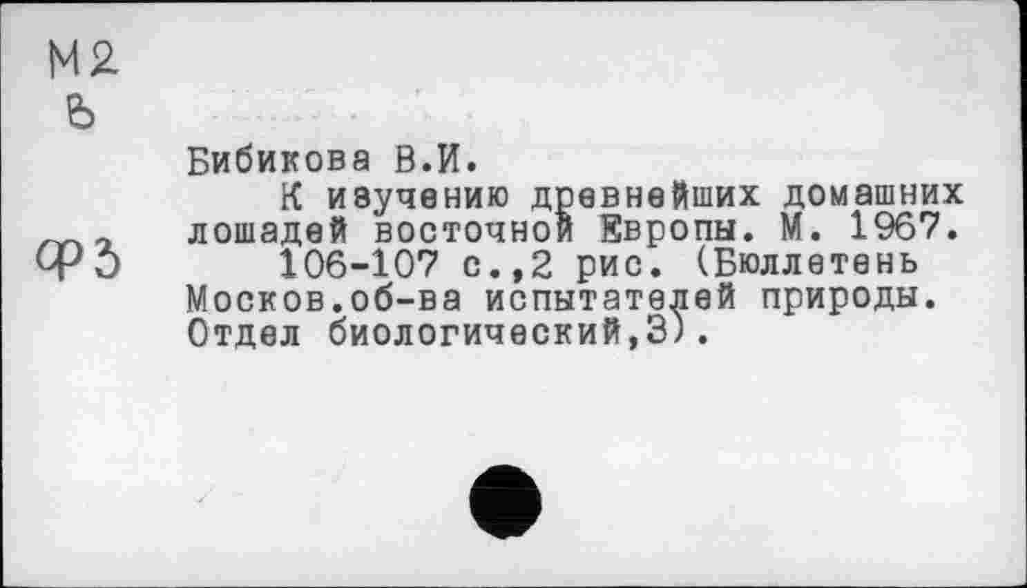 ﻿М2.
Ь
Бибикова В.И.
К изучению древнейших домашних ~ лошадей восточной Европы. М. 1967. ФО 106-107 с.,2 рис. (Бюллетень Москов.об-ва испытателей природы. Отдел биологический,3).